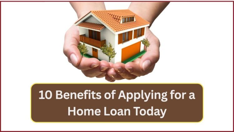 10 Benefits of Applying for a Home Loan Today