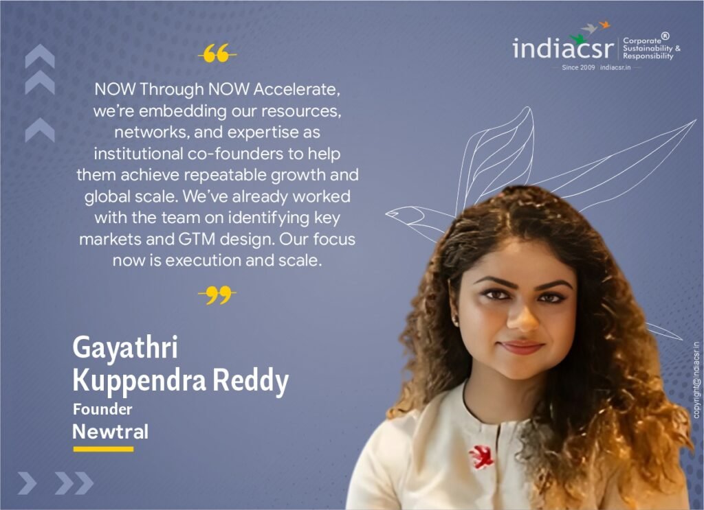 Gayathri Kuppendra Reddy, Founder, NOW said, “We selected Newtral first and foremost for the scale of the market opportunity. With ESG disclosures becoming mandatory worldwide, enterprises urgently need platforms that go beyond compliance to real impact. If enterprises deeply understand their emissions footprint, they can also unlock significant operational efficiencies and cost savings alongside decarbonization. We saw strong product vision and execution capability in Newtral to enable just that. Through NOW Accelerate, we’re embedding our resources, networks, and expertise as institutional co-founders to help them achieve repeatable growth and global scale. We’ve already worked with the team on identifying key markets and GTM design. Our focus now is execution and scale.”