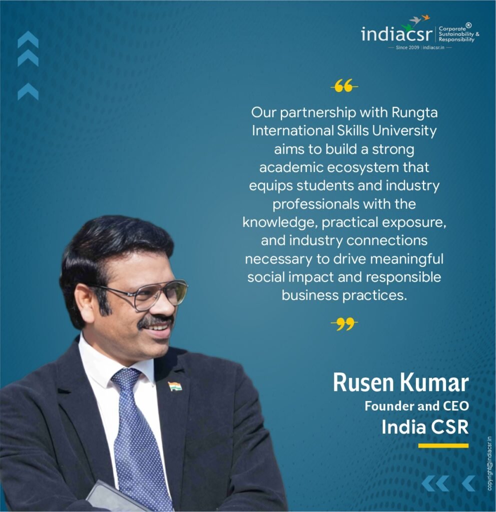 Rusen Kumar, Founder and CEO of India CSR, said, "India CSR has long advocated the importance of structured learning in CSR and sustainability. Today, this is truly the need of the hour. India’s CSR and sustainability ecosystem is evolving rapidly, and there is a growing demand for trained professionals who understand CSR law, ESG frameworks, sustainability science, and development practice within the Indian regulatory and socio-economic context. Our partnership with Rungta International Skills University aims to build a strong academic ecosystem that equips students and industry professionals with the knowledge, practical exposure, and industry connections necessary to drive meaningful social impact and responsible business practices."