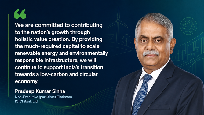 Pradeep Kumar Sinha, Chairman, ICICI Bank said, " At ICICI Bank, we are committed to supporting India’s sustainable development plans and have aligned our strategic priorities with the country’s aspirations. With over seven decades of operations, our journey has remained closely intertwined with India’s progress. Our service orientation, anchored in responsibility and trust, forms an integral part of our approach to sustainable growth."

“We are committed to contributing to the nation’s growth through holistic value creation. By providing the much-required capital to scale renewable energy and environmentally responsible infrastructure, we will continue to support India’s transition towards a low-carbon and circular economy.” Sinha added.